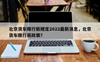 北京货车限行新规定2022最新消息，北京货车限行新政策？