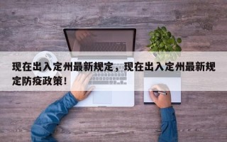 现在出入定州最新规定，现在出入定州最新规定防疫政策！