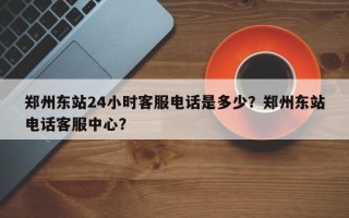 郑州东站24小时客服电话是多少？郑州东站电话客服中心？