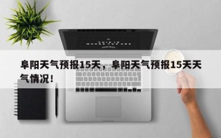 阜阳天气预报15天，阜阳天气预报15天天气情况！