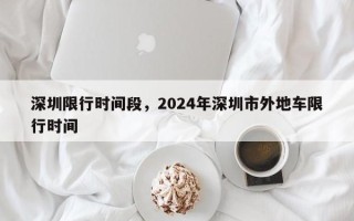 深圳限行时间段，2024年深圳市外地车限行时间