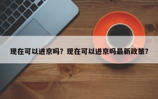 现在可以进京吗？现在可以进京吗最新政策？