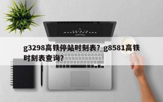 g3298高铁停站时刻表？g8581高铁时刻表查询？