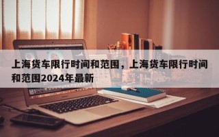 上海货车限行时间和范围，上海货车限行时间和范围2024年最新