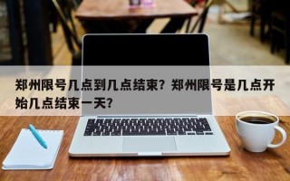 郑州限号几点到几点结束？郑州限号是几点开始几点结束一天？