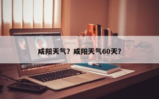 咸阳天气？咸阳天气60天？