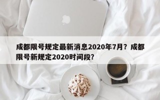 成都限号规定最新消息2020年7月？成都限号新规定2020时间段？