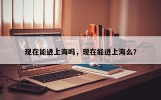 现在能进上海吗，现在能进上海么？