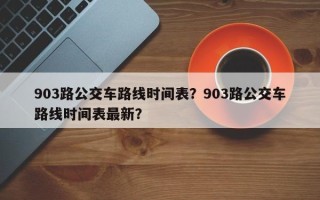 903路公交车路线时间表？903路公交车路线时间表最新？