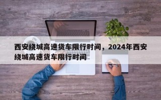 西安绕城高速货车限行时间，2024年西安绕城高速货车限行时间