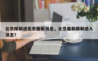 北京限制进出京最新消息，北京最新限制进入消息？