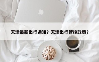 天津最新出行通知？天津出行管控政策？