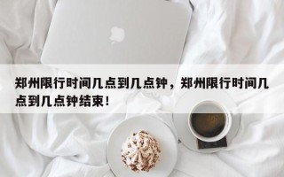 郑州限行时间几点到几点钟，郑州限行时间几点到几点钟结束！