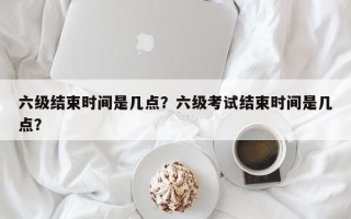 六级结束时间是几点？六级考试结束时间是几点？