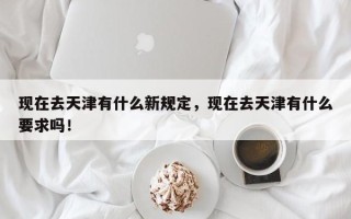 现在去天津有什么新规定，现在去天津有什么要求吗！