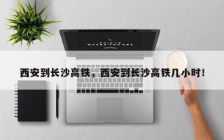 西安到长沙高铁，西安到长沙高铁几小时！