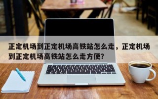 正定机场到正定机场高铁站怎么走，正定机场到正定机场高铁站怎么走方便？