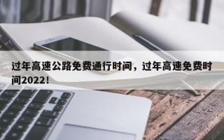 过年高速公路免费通行时间，过年高速免费时间2022！