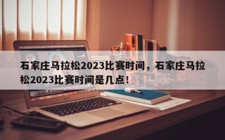 石家庄马拉松2023比赛时间，石家庄马拉松2023比赛时间是几点！