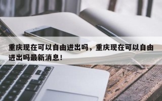 重庆现在可以自由进出吗，重庆现在可以自由进出吗最新消息！