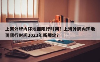 上海外牌内环地面限行时间？上海外牌内环地面限行时间2023年新规定？