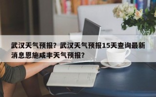 武汉天气预报？武汉天气预报15天查询最新消息恩施咸丰天气预报？