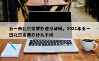 五一去北京需要办进京证吗，2021年五一进北京需要办什么手续