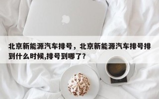 北京新能源汽车排号，北京新能源汽车排号排到什么时候,排号到哪了？