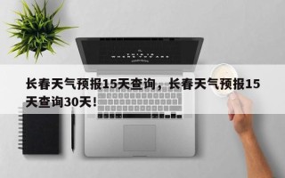 长春天气预报15天查询，长春天气预报15天查询30天！