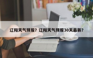 辽阳天气预报？辽阳天气预报30天最新？