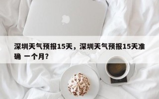 深圳天气预报15天，深圳天气预报15天准确 一个月？