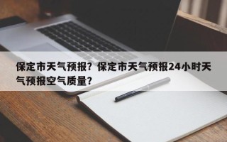 保定市天气预报？保定市天气预报24小时天气预报空气质量？