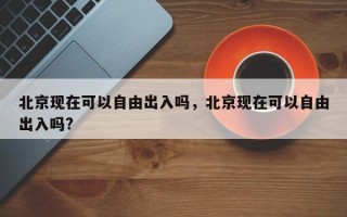 北京现在可以自由出入吗，北京现在可以自由出入吗?