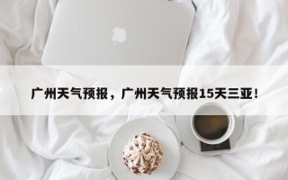 广州天气预报，广州天气预报15天三亚！