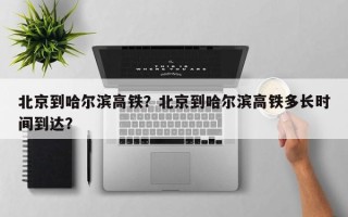 北京到哈尔滨高铁？北京到哈尔滨高铁多长时间到达？