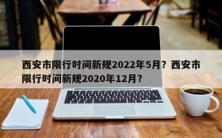 西安市限行时间新规2022年5月？西安市限行时间新规2020年12月？