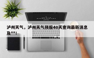 泸州天气，泸州天气预报40天查询最新消息及**！