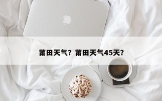 莆田天气？莆田天气45天？