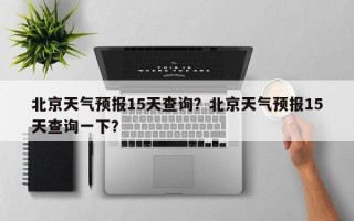 北京天气预报15天查询？北京天气预报15天查询一下？