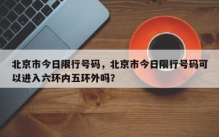 北京市今日限行号码，北京市今日限行号码可以进入六环内五环外吗？