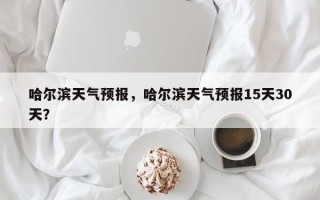 哈尔滨天气预报，哈尔滨天气预报15天30天？